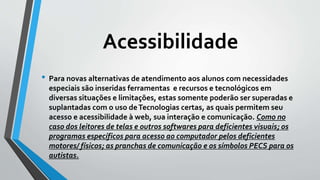 Acessibilidade
• Para novas alternativas de atendimento aos alunos com necessidades
especiais são inseridas ferramentas e recursos e tecnológicos em
diversas situações e limitações, estas somente poderão ser superadas e
suplantadas com o uso deTecnologias certas, as quais permitem seu
acesso e acessibilidade à web, sua interação e comunicação. Como no
caso dos leitores de telas e outros softwares para deficientes visuais; os
programas específicos para acesso ao computador pelos deficientes
motores/ físicos; as pranchas de comunicação e os símbolos PECS para os
autistas.
 