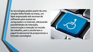 • As tecnologias podem partir de uma
simples folha fixada na mesa, um
lápis engrossado até recursos de
softwares para acesso ao
computador e a internet, oferecendo
possibilidades de interação,
comunicação e inserção no mundo
do trabalho, pois a escola tem o
papel fundamental de proporcionar a
Inclusão sociodigital.
 