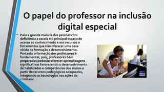 O papel do professor na inclusão
digital especial
• Para a grande maioria das pessoas com
deficiência a escola é o principal espaço de
acesso ao conhecimento e aos recursos e
ferramentas que irão oferecer uma base
sólida de formação e desenvolvimento.
Portanto a formação dos professores é
fundamental, pois, professores bem
preparados poderão oferecer aprendizagens
significativas favorecendo o desenvolvimento
de habilidades e competências dos alunos a
partir de recursos pedagógicos adequados,
integrando as tecnologias nas ações do
cotidiano.
 