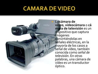

La cámara de
vídeo, videocámara o cá
mara de televisión es un
dispositivo que captura
imágenes
convirtiéndolas en
señales eléctricas, en la
mayoría de los casos a
señal de vídeo, también
conocida como señal de
televisión. En otras
palabras, una cámara de
vídeo es un transductor
óptico.

 