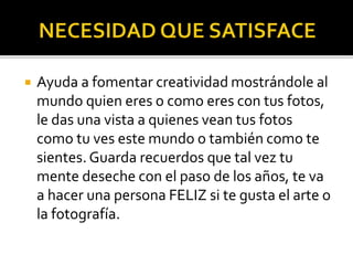 

Ayuda a fomentar creatividad mostrándole al
mundo quien eres o como eres con tus fotos,
le das una vista a quienes vean tus fotos
como tu ves este mundo o también como te
sientes. Guarda recuerdos que tal vez tu
mente deseche con el paso de los años, te va
a hacer una persona FELIZ si te gusta el arte o
la fotografía.

 
