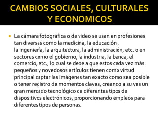 

La cámara fotográfica o de video se usan en profesiones
tan diversas como la medicina, la educación ,
la ingeniería, la arquitectura, la administración, etc. o en
sectores como el gobierno, la industria, la banca, el
comercio, etc., lo cual se debe a que estos cada vez más
pequeños y novedosos artículos tienen como virtud
principal captar las imágenes tan exacto como sea posible
o tener registro de momentos claves, creando a su ves un
gran mercado tecnológico de diferentes tipos de
dispositivos electrónicos, proporcionando empleos para
diferentes tipos de personas.

 