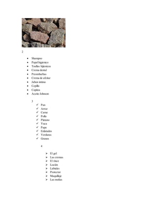 2
 Shampoo
 Papelhigienico
 Toallas hijienicas
 Crema dental
 Prestobarbas
 Crema de afeitar
 Jabon intimo
 Cepillo
 Copitos
 Aceite Johnson
3
 Pan
 Arroz
 Carne
 Pollo
 Platano
 Yuca
 Papa
 Enlatados
 Verduras
 Granos
4
 El gel
 Las cremas
 El rince
 Loción
 Labiales
 Protector
 Maquillaje
 Las moñas
 