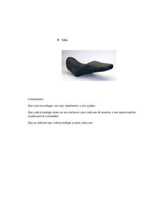  Sillón
Conclusiones
Que estas tecnologías son muy importantes y nos ayudan
Que cada tecnología tienes un uso exclusivo para cada uno de nosotros y nos aporta muchas
ayudas para la comunidad
Que ya sabemos que cada tecnología es para cada cosa.
 