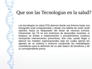 Que son las Tecnologias en la salud?
Las tecnologías en salud (TS) abarcan desde una linterna hasta una
tomografía axial computarizada y desde una tableta de ácido acetil
salicílico hasta un bloqueador del factor de necrosis tumoral.
Claramente, las TS no son sinónimos de desarrollos recientes, ni
tampoco se limitan a medicamentos o procedimientos curativos
excluyendo intervenciones preventivas. Aún más, puede llegar a
abarcar los modelos organizacionales bajo los cuales operan los
agentes de un sistema o inclusive comprende las metodologías
cuantitativas para la definición de un plan básico de beneficios y de
su correspondiente precio.
 