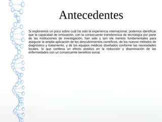 Antecedentes
Si exploramos un poco sobre cuál ha sido la experiencia internacional, podemos identificar
que la capacidad de innovación, con la consecuente transferencia de tecnología por parte
de las instituciones de investigación, han sido y son ele mentos fundamentales para
asegurar la amplia aplicación de los descubrimientos científicos, de los nuevos métodos de
diagnóstico y tratamiento, y de los equipos médicos diseñados conforme las necesidades
locales, lo que conlleva un efecto positivo en la reducción y diseminación de las
enfermedades con un consecuente beneficio social.
 