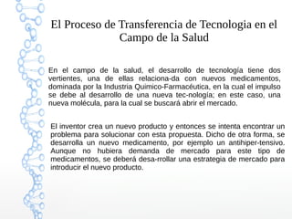 El Proceso de Transferencia de Tecnologia en el
Campo de la Salud
En el campo de la salud, el desarrollo de tecnología tiene dos
vertientes, una de ellas relaciona-da con nuevos medicamentos,
dominada por la Industria Quimico-Farmacéutica, en la cual el impulso
se debe al desarrollo de una nueva tec-nología; en este caso, una
nueva molécula, para la cual se buscará abrir el mercado.
El inventor crea un nuevo producto y entonces se intenta encontrar un
problema para solucionar con esta propuesta. Dicho de otra forma, se
desarrolla un nuevo medicamento, por ejemplo un antihiper-tensivo.
Aunque no hubiera demanda de mercado para este tipo de
medicamentos, se deberá desa-rrollar una estrategia de mercado para
introducir el nuevo producto.
 