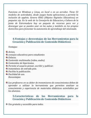 Funciona en Windows y Linux, en local o en un servidor. Tiene 53
modelos de actividades, desde juegos hasta aplicaciones y permite la
inclusión de applets. Genera ODEs (Objetos Digitales Educativos) en
paquetes zip. En la web de la Consejería de Educacion y Cultura de la
Junta de Extremadura hay un paquete de recursos para ver y
descargar que se pueden usar en las aulas y también en los propios
domicilios para fomentar la autonomía de aprendizaje del alumnado.
4.Ventajas y desventajas de las Herramientas para la
Creación y Publicación de Contenido Didácticos
Ventajas:
Avisos,
consejos educativos para estudiantes
Enlaces.
Contenido multimedia (video, audio).
Contenidos de hipertextos.
Permite al usuario pensar, escribir y publicar.
Instantánea de entrada pots.
Facilita la publicación.
Facilidad de uso.
Desventajas:
Los profesores en su deber de transmisores de conocimientos deben de
aprender a utilizar la herramienta que permiten analizar su
conocimiento y experiencia de materiales didácticos asimilables por
los alumnos.
5.Características de las Herramientas para la
Creación y Publicación de Contenido Didácticos
 Uso gratuito y accesible para todos.
 