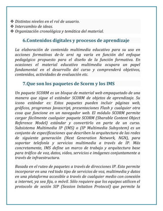  Distintos niveles en el rol de usuario.
 Intercambio de ideas.
 Organización cronológica y temática del material.
6.Contenidos digitales y procesos de aprendizaje
La elaboración de contenido multimedia educativo para su uso en
acciones formativas de-le arni ng varía en función del enfoque
pedagógico propuesto para el diseño de la función formativa. En
ocasiones el material educativo multimedia ocupara un papel
fundamental en el desarrollo del curso y comprenderá objetivos,
contenidos, actividades de evaluación etc.
7.Que son los paquetes de Scorm y los IMS
Un paquete SCORM es un bloque de material web empaquetado de una
manera que sigue el estándar SCORM de objetos de aprendizaje. Su
icono estándar es: Estos paquetes pueden incluir páginas web,
gráficos, programas Javascript, presentaciones Flash y cualquier otra
cosa que funcione en un navegador web. El módulo SCORM permite
cargar fácilmente cualquier paquete SCORM (Sharable Content Object
Reference Model) estándar y convertirlo en parte de un curso.
Subsistema Multimedia IP (IMS) o (IP Multimedia Subsystem) es un
conjunto de especificaciones que describen la arquitectura de las redes
de siguiente generación (Next Generation Network, NGN), para
soportar telefonía y servicios multimedia a través de IP. Más
concretamente, IMS define un marco de trabajo y arquitectura base
para tráfico de voz, datos, video, servicios e imágenes conjuntamente a
través de infraestructura.
Basada en el ruteo de paquetes a través de direcciones IP. Esto permite
incorporar en una red todo tipo de servicios de voz, multimedia y datos
en una plataforma accesible a través de cualquier medio con conexión
a internet, ya sea fija, o móvil. Sólo requiere que los equipos utilicen el
protocolo de sesión SIP (Session Initation Protocol) que permite la
 
