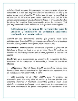 señalización de sesiones. Éste concepto requiere que cada dispositivo
conectado a la red que requiera sesiones multimedia, de voz y de
datos, posea una dirección IP única, por lo que la cantidad de
direcciones IP necesarias para tener operativa una red de éstas
características es mayor al actual soportado por el protocolo IPv4. Por
lo mismo IMS requiere la implementación previa del protocolo IPv6,
que amplía la cantidad de direcciones IP disponibles para asignar
8.Menciona por lo menos 10 Herramientas para la
Creación y Publicación de Contenido Didácticos,
resaltando sus características
Ardora :es una herramienta sencilla que permite crear tanto
actividades en formato HTML como páginas multimedia: crucigramas,
sopas de letras, galerías de imágenes, reproductores, etc
Constructor: crea contenidos educativos digitales y funciona en
Windows y Linux, en local o en un servidor. Tiene 53 modelos de
actividades, desde juegos hasta aplicaciones y permite la inclusión de
applets
Cuadernia: es la herramienta de creación de contenidos digitales
educativos de la Consejería de Educación y Ciencia de Castilla-La
Mancha.
• EdiLimes: el editor de libros de LIM, un agradable entorno para
la creación de materiales educativos digitales que se complementa con
un visualizador y un fichero XML, el libro.
• EXe Learning : es el editor XHTML para la creación de
contenidos para elearning. Fácil de utilizar y bastante flexible para
exportar, importar y reutilizar contenidos, permite crear curso
digitales completos; aquí puede verse un ejemplo de un curso creado
con esta herramienta. Se puede empaquetar los contenidos como
 