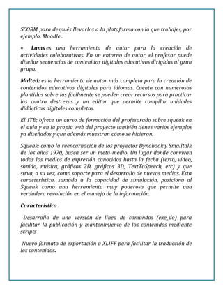 SCORM para después llevarlos a la plataforma con la que trabajes, por
ejemplo, Moodle .
• Lams es una herramienta de autor para la creación de
actividades colaborativas. En un entorno de autor, el profesor puede
diseñar secuencias de contenidos digitales educativos dirigidas al gran
grupo.
Malted: es la herramienta de autor más completa para la creación de
contenidos educativos digitales para idiomas. Cuenta con numerosas
plantillas sobre las fácilmente se pueden crear recursos para practicar
las cuatro destrezas y un editor que permite compilar unidades
didácticas digitales completas.
El ITE; ofrece un curso de formación del profesorado sobre squeak en
el aula y en la propia web del proyecto también tienes varios ejemplos
ya diseñados y que además muestran cómo se hicieron.
Squeak: como la reencarnación de los proyectos Dynabook y Smalltalk
de los años 1970, busca ser un meta-medio. Un lugar donde convivan
todos los medios de expresión conocidos hasta la fecha (texto, video,
sonido, música, gráficos 2D, gráficos 3D, TextToSpeech, etc) y que
sirva, a su vez, como soporte para el desarrollo de nuevos medios. Esta
característica, sumada a la capacidad de simulación, posiciona al
Squeak como una herramienta muy poderosa que permite una
verdadera revolución en el manejo de la información.
Característica
Desarrollo de una versión de línea de comandos (exe_do) para
facilitar la publicación y mantenimiento de los contenidos mediante
scripts
Nuevo formato de exportación a XLIFF para facilitar la traducción de
los contenidos.
 
