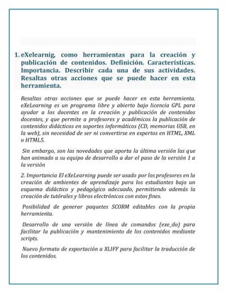 1. eXelearnig, como herramientas para la creación y
publicación de contenidos. Definición. Características.
Importancia. Describir cada una de sus actividades.
Resaltas otras acciones que se puede hacer en esta
herramienta.
Resaltas otras acciones que se puede hacer en esta herramienta.
eXeLearning es un programa libre y abierto bajo licencia GPL para
ayudar a los docentes en la creación y publicación de contenidos
docentes, y que permite a profesores y académicos la publicación de
contenidos didácticos en soportes informáticos (CD, memorias USB, en
la web), sin necesidad de ser ni convertirse en expertos en HTML, XML
o HTML5.
Sin embargo, son las novedades que aporta la última versión las que
han animado a su equipo de desarrollo a dar el paso de la versión 1 a
la versión
2. Importancia El eXeLearning puede ser usado por los profesores en la
creación de ambientes de aprendizaje para los estudiantes bajo un
esquema didáctico y pedagógico adecuado, permitiendo además la
creación de tutórales y libros electrónicos con estos fines.
Posibilidad de generar paquetes SCORM editables con la propia
herramienta.
Desarrollo de una versión de línea de comandos (exe_do) para
facilitar la publicación y mantenimiento de los contenidos mediante
scripts.
Nuevo formato de exportación a XLIFF para facilitar la traducción de
los contenidos.
 