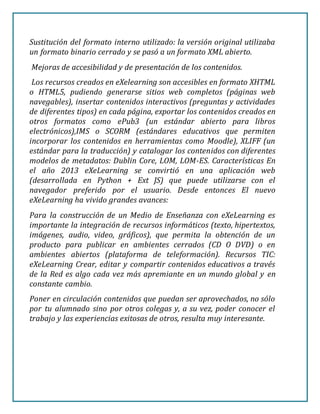 Sustitución del formato interno utilizado: la versión original utilizaba
un formato binario cerrado y se pasó a un formato XML abierto.
Mejoras de accesibilidad y de presentación de los contenidos.
Los recursos creados en eXelearning son accesibles en formato XHTML
o HTML5, pudiendo generarse sitios web completos (páginas web
navegables), insertar contenidos interactivos (preguntas y actividades
de diferentes tipos) en cada página, exportar los contenidos creados en
otros formatos como ePub3 (un estándar abierto para libros
electrónicos),IMS o SCORM (estándares educativos que permiten
incorporar los contenidos en herramientas como Moodle), XLIFF (un
estándar para la traducción) y catalogar los contenidos con diferentes
modelos de metadatos: Dublin Core, LOM, LOM-ES. Características En
el año 2013 eXeLearning se convirtió en una aplicación web
(desarrollada en Python + Ext JS) que puede utilizarse con el
navegador preferido por el usuario. Desde entonces El nuevo
eXeLearning ha vivido grandes avances:
Para la construcción de un Medio de Enseñanza con eXeLearning es
importante la integración de recursos informáticos (texto, hipertextos,
imágenes, audio, video, gráficos), que permita la obtención de un
producto para publicar en ambientes cerrados (CD O DVD) o en
ambientes abiertos (plataforma de teleformación). Recursos TIC:
eXeLearning Crear, editar y compartir contenidos educativos a través
de la Red es algo cada vez más apremiante en un mundo global y en
constante cambio.
Poner en circulación contenidos que puedan ser aprovechados, no sólo
por tu alumnado sino por otros colegas y, a su vez, poder conocer el
trabajo y las experiencias exitosas de otros, resulta muy interesante.
 