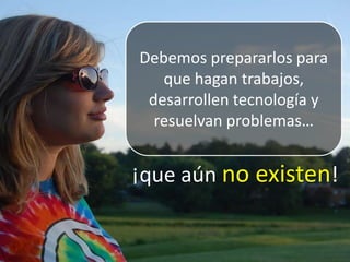 Debemos prepararlos para que hagan trabajos, desarrollen tecnología y resuelvan problemas…  ¡que aún no existen!