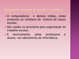 O   computadores e demais mídias, estão
  presentes no cotidiano da maioria de nossas
  escolas;
 São usados na secretaria para organização do
  trabalho escolar;
E    teoricamente, pelos professores e
  alunos, nos laboratórios de informática.
 