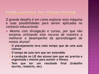 O grande desafio é em como explorar esta máquina
e suas possibilidades para serem aplicadas no
contexto educacional:
 Mesmo com divulgação e cursos, por que não
  estamos utilizando este recurso de maneira a
  melhorar o desempenho da aprendizagem de
  nossos alunos?
  O planejamento leva mais tempo que de uma aula
   comum
  O tempo de aula tem que ser estendido
  A condução no LIE dos alunos tem que ser precisa e
   organizada ( mesmo para assistir a filmes)
  Tem que       ter um resultado final (trabalho
   escrito, relatório, etc)
 