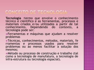 Tecnologia :termo que envolve o conhecimento
técnico e científico e as ferramentas, processos e
materiais criados e/ou utilizados a partir de tal
conhecimento. Dependendo do contexto, a
tecnologia pode ser:
Ferramentas e máquinas que ajudam a resolver
problemas
Técnicas, conhecimentos, métodos, materiais, fe
rramentas e processos usados para resolver
problemas ou ao menos facilitar a solução dos
mesmos;
Método ou processo de construção e trabalho (tal
como a tecnologia de manufatura, a tecnologia de
infra-estrutura ou tecnologia espacial).
 