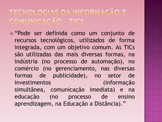  “Pode  ser definida como um conjunto de
 recursos tecnológicos, utilizados de forma
 integrada, com um objetivo comum. As TICs
 são utilizadas das mais diversas formas, na
 indústria (no processo de automação), no
 comércio (no gerenciamento, nas diversas
 formas de publicidade), no setor de
 investimentos                    (informação
 simultânea, comunicação imediata) e na
 educação     (no    processo    de     ensino
 aprendizagem, na Educação a Distância).”
 