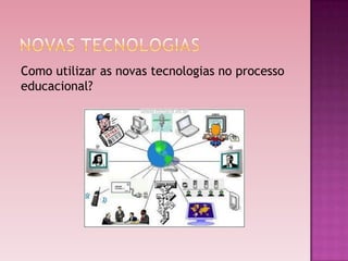 Como utilizar as novas tecnologias no processo
educacional?
 
