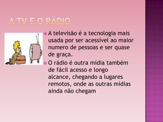 A  televisão é a tecnologia mais
  usada por ser acessível ao maior
  numero de pessoas e ser quase
  de graça.
 O rádio é outra mídia também
  de fácil acesso e longo
  alcance, chegando a lugares
  remotos, onde as outras mídias
  ainda não chegam
 