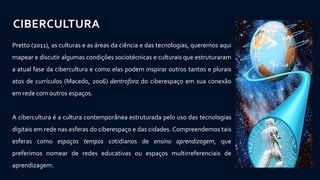 CIBERCULTURA
Pretto (2011), as culturas e as áreas da ciência e das tecnologias, queremos aqui
mapear e discutir algumas condições sociotécnicas e culturais que estruturaram
a atual fase da cibercultura e como elas podem inspirar outros tantos e plurais
atos de currículos (Macedo, 2006) dentrofora do ciberespaço em sua conexão
em rede com outros espaços.
A cibercultura é a cultura contemporânea estruturada pelo uso das tecnologias
digitais em rede nas esferas do ciberespaço e das cidades. Compreendemos tais
esferas como espaços tempos cotidianos de ensino aprendizagem, que
preferimos nomear de redes educativas ou espaços multirreferenciais de
aprendizagem.
 