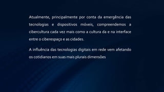 Atualmente, principalmente por conta da emergência das
tecnologias e dispositivos móveis, compreendemos a
cibercultura cada vez mais como a cultura da e na interface
entre o ciberespaço e as cidades.
A influência das tecnologias digitais em rede vem afetando
os cotidianos em suas mais plurais dimensões
 