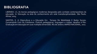 LIBÂNEO. J.C, As teorias pedagógicas modernas designadas pelo combate contemporâneo da
educação. In: Educação na área do conhecimento em rede transdisciplinaridade. São Paulo:
Alínea, 2005.
SANTOS, E. A Cibercultura e a Educação Em Tempos De Mobilidade E Redes Sociais:
Conversando Com Os Cotidianos. Praticas pedagógicas, linguagem e mídias: desafios à Pós-
Graduação em educação em suas múltiplas dimensões. Rio de Janeiro:ANPED NACIONAL, 2011.
BIBLIOGRAFIA
 