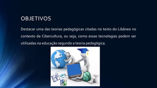 OBJETIVOS
Destacar uma das teorias pedagógicas citadas no texto do Libâneo no
contexto da Cibercultura, ou seja, como essas tecnologias podem ser
utilizadas na educação segundo a teoria pedagógica.
 