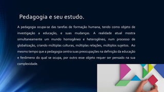 Pedagogia e seu estudo.
A pedagogia ocupa-se das tarefas de formação humana, tendo como objeto de
investigação a educação, e suas mudanças. A realidade atual mostra
simultaneamente um mundo homogêneo e heterogêneo, num processo de
globalização, criando múltiplas culturas, múltiplas relações, múltiplos sujeitos. Ao
mesmo tempo que a pedagogia centra suas preocupações na definição da educação
e fenômeno do qual se ocupa, por outro esse objeto requer ser pensado na sua
complexidade.
 