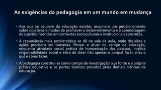 • Aos que se ocupam da educação escolar, assumam um posicionamento
sobre objetivos e modos de promover o desenvolvimento e a aprendizagem
de sujeitos inseridos em contextos socioculturais e institucionais concretos.
• A ressonância mais problemática se dê na sala de aula, onde decisões e
ações precisam ser tomadas. Pensar e atuar no campo da educação,
enquanto atividade social prática de humanização das pessoas, implica
responsabilidade social e ética de dizer não apenas o porquê fazer, mas o
quê e como fazer.
• A pedagogia constitui-se como campo de investigação cuja fonte é a própria
prática educativa e os portes teóricos providos pelas demais ciências da
educação.
As exigências da pedagogia em um mundo em mudança
 
