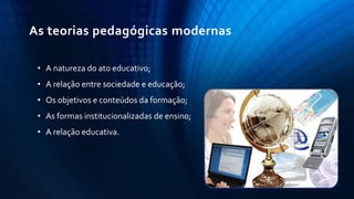 • A natureza do ato educativo;
• A relação entre sociedade e educação;
• Os objetivos e conteúdos da formação;
• As formas institucionalizadas de ensino;
• A relação educativa.
As teorias pedagógicas modernas
 