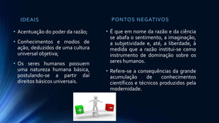 IDEAIS
• Acentuação do poder da razão;
• Conhecimentos e modos de
ação, deduzidos de uma cultura
universal objetiva;
• Os seres humanos possuem
uma natureza humana básica,
postulando-se a partir daí
direitos básicos universais.
PONTOS NEGATIVOS
• É que em nome da razão e da ciência
se abafa o sentimento, a imaginação,
a subjetividade e, até, a liberdade, à
medida que a razão institui-se como
instrumento de dominação sobre os
seres humanos.
• Refere-se a consequências da grande
acumulação de conhecimentos
científicos e técnicos produzidos pela
modernidade.
 