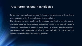 A corrente racional-tecnológica
• Corresponde à concepção que tem sido designada de neotecnicismo e está associada a
uma pedagogia a serviço da formação para o sistema produtivo.
• Diferentemente do cunho acadêmico da pedagogia tradicional, a corrente racional-
tecnológica busca seu fundamento na racionalidade técnica e instrumental, visando a
desenvolver habilidades e destrezas para formar o técnico. Metodologicamente,
caracteriza-se pela introdução de técnicas mais refinadas de transmissão de
conhecimentos incluindo os computadores, as mídias.
 