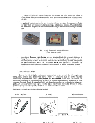 10




               Já encontramos no mercado também, um mouse que imita sensações táteis, o
           iFeel Mouse Man, permitindo ao usuário sentir as imagens que percorre com o ponteiro
           do rato.

       •   Joystick é bastante conhecido por ser muito utilizado em jogos de video-game. Pode
           ser controlado através de uma barra de direção e botões de “acertar”. O uso deste tipo
           de dispositivo, exige do usuário determinada condição a nível de coordenação motora
           fina.




                                      Fig.15-16-17. Modelos de joystick adaptados
                                               Fonte: www.ars-coop.it


       •   Através do Scanner e/ou Câmara tem-se a possibilidade de introduzir desenhos e
           fotografias no computador, as quais poderão ter infinitas aplicações educacionais ou
           laborais para o usuário. Os modelos mais recentes de scanner já contém o programa
           de Reconhecimento Ótico de Caracteres (OCR) que permite a introdução de
           produções textuais, obtendo resultados no computador tal qual a entrada via teclado.



       2) ACESSO MEDIADO

         Quando não há condições motoras de acesso direto para a entrada das informações ao
computador, através dos dispositivos acima citados é necessário que se adote recursos
alternativos intermediários como comutadores ou acionadores. Estes são dispositivos de
hardware conectados ao computador com a função de informar ao programa a ocorrência de uma
resposta. Segundo Charin & Capovilla (2000), tais dispositivos podem ser do tipo botão, alavanca,
pedal, um acionador sensível ao sopro, gemido, toque, proximidade, inclinação, direção do olhar,
piscar ou qualquer outro dispositivo acionado por um movimento voluntário.

Figura 18: Exemplos de comutadores/acionadores


   Para Apertar                              De Sopro                               Neuromuscular




                                                    Luisa Hogetop e Lucila Maria Costi Santarosa
 