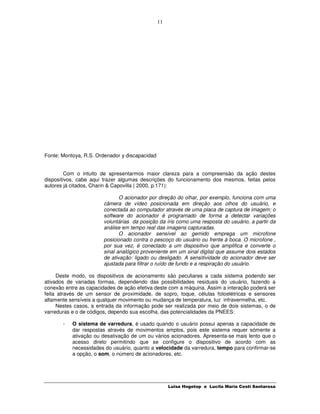 11




Fonte: Montoya, R.S. Ordenador y discapacidad


         Com o intuito de apresentarmos maior clareza para a compreensão da ação destes
dispositivos, cabe aqui trazer algumas descrições do funcionamento dos mesmos, feitas pelos
autores já citados, Charin & Capovilla ( 2000, p.171):

                               O acionador por direção do olhar, por exemplo, funciona com uma
                        câmera de vídeo posicionada em direção aos olhos do usuário, e
                        conectada ao computador através de uma placa de captura de imagem; o
                        software do acionador é programado de forma a detectar variações
                        voluntárias da posição da íris como uma resposta do usuário, a partir da
                        análise em tempo real das imagens capturadas.
                               O acionador sensível ao gemido emprega um microfone
                        posicionado contra o pescoço do usuário ou frente à boca. O microfone ,
                        por sua vez, é conectado a um dispositivo que amplifica e converte o
                        sinal analógico proveniente em um sinal digital que assume dois estados
                        de ativação: ligado ou desligado. A sensitividade do acionador deve ser
                        ajustada para filtrar o ruído de fundo e a respiração do usuário.

     Deste modo, os dispositivos de acionamento são peculiares a cada sistema podendo ser
ativados de variadas formas, dependendo das possibilidades residuais do usuário, fazendo a
conexão entre as capacidades de ação efetiva deste com a máquina. Assim a interação poderá ser
feita através de um sensor de proximidade, de sopro, toque, células fotoelétricas e sensores
altamente sensíveis a qualquer movimento ou mudança de temperatura, luz infravermelha, etc.
     Nestes casos, a entrada da informação pode ser realizada por meio de dois sistemas, o de
varreduras e o de códigos, dependo sua escolha, das potencialidades da PNEES:

       -   O sistema de varredura, é usado quando o usuário possui apenas a capacidade de
           dar respostas através de movimentos amplos, pois este sistema requer sómente a
           ativação ou desativação de um ou vários acionadores. Apresenta-se mais lento que o
           acesso direto permitindo que se configure o dispositivo de acordo com as
           necessidades do usuário, quanto a velocidade da varredura, tempo para confirmar-se
           a opção, o som, o número de acionadores, etc.




                                                     Luisa Hogetop e Lucila Maria Costi Santarosa
 