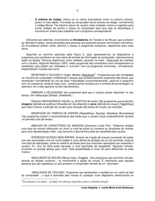 12


           -   O sistema de código, Utiliza um ou vários acionadores como no sistema anterior,
               porém é mais rápido. A entrada ao computador dá-se através de código, normalmente
               o código Morse. Tal sistema requer do usuário certa condição motora e cognitiva para
               enviar códigos de pontos e traços ao computador para que este os decodifique e
               converta em ordens para trabalhar com o programa correspondente.


    Utilizando tais sistemas, encontramos os Emuladores, de Teclado e de Mouse, que cumprem
as referidas funções, sendo pensados para pessoas que possuem poucos movimentos voluntários.
Os Emuladores podem ainda, permitir o acesso à programas exclusivos, específicos para cada
aluno.

    Seguindo ao caminho apontado pela Figura 2, após apresentarmos os dispositivos e
programas que constituem-se nos meios de entrada da informação ao computador, descreveremos
sobre as Ajudas Técnicas disponíveis como software, atuando na maior adequação da interface
com o usuário. Segundo Montoya (1997), estes programas são conhecidos como transparentes ou
residentes, pois podem ser instalados e “conviver” com os programas comerciais normalmente.
Disponibilizam funções tais como:
                                                                        4
        -REDEFINIR O TECLADO [1-finger; Bloqtec; Stickykeys] : Programas que são carregados
na memória do computador modificando o acesso aos símbolos/acentos superiores das teclas, que
necessitam normalmente do uso de duas mãos/dedos concomitantemente. (ativa-se o programa
com um pressionar, tecla-se Caps Lock , pressionamos na tecla com o símbolo de porcentagem ou
asterisco, etc e este aparece na tela naturalmente);

       -DIMINUIR a VELOCIDADE dos programas para que o usuário possa responder no seu
tempo, com adequação [Slowpc; Slowdown] ;

        -Oferecer REDUNDÂNCIA VISUAL ou AUDITIVA de saída. São programas que produzem
imagens (deficiência auditiva) [ShowSound/ Soundsentry] e sons (deficiência visual) [ToggleKeys]
que visam chamar a atenção do usuário para ativação das teclas de função, por exemplo;

        -MODIFICAR OS TEMPOS DE ESPERA [RepeatKeys; Keystop; Slowkeys/ Bouncekeys]
Tais programas evitam o reconhecimento das teclas que o usuário toque acidentalmente durante
um período curto de tempo;

       -AMPLIAR OS CARACTERES OU IMAGENS [Zoomtext; Lente Pro] : Podemos ampliar
uma área do monitor efetuando um zoom a nível de pixels ou converte os caracteres do monitor
para uma representação maior, cujo tamanho e tipo de letra pode ser escolhido pelo usuário;

        -OFERECER ACESSO MAIS RÁPIDO: Através da criação de macros (sucessão de ações
que são executadas uma em continuidade à outra diante da ativação de um só comando; executa
uma lista de operações), pode-se redefinir as teclas para que executem operações que necessita o
usuário. Ex: uma só tecla pode equivaler a uma expressão de despedida: “Aguardo notícias,
enviando um grande abraço para você.” Esta possibilidade é muito útil para deficientes na área
motora;

        -SIMULADOR DE MOUSE [Mouse Keys, Dragger] : São programas que permitem simular,
através do teclado numérico , os movimentos e ações do mouse. É importante para aquelas
pessoas que são espásticas ou que acessam o computador através de um acionador;


       -SIMULADOR DE TECLADO: Programas que apresentam o teclado em um canto da tela
do computador , o qual é acionado pelo mouse ou qualquer outro dispositivo selecionando os

4
    Encontramos em itálico, exemplos de software específicos para as referidas funções

                                                           Luisa Hogetop e Lucila Maria Costi Santarosa
 