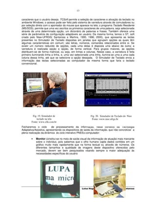 13


caracteres que o usuário deseja. TCSoft permite a seleção de caracteres e ativação do teclado no
ambiente Windows; o acesso pode ser feito pelo sistema de varredura através de comutadores ou
por seleção direta com o apontador do mouse que aparece na tela; o programa Teclado Residente
(MS/DOS), permite que uma vez escritos os primeiros caracteres de uma palavra, seja selecionada
através de uma determinada opção, um dicionário de palavras e frases. Também oferece uma
série de parâmetros de configuração adaptáveis ao usuário. Da mesma forma, temos o ST, soft
criado pelo Niee-UFRGS( Santarosa e Martins, 1995; 1996; 2000), que apresenta as teclas
presentes no Simulador de Teclado dispostas em janelas que agrupam opções as quais têm
algumas características em comum: são letras, números, comandos relacionados entre si. Se
existir um número reduzido de opções, cada uma delas é disposta uma abaixo da outra; a
varredura é realizada opção a opção, de forma vertical. Para grupos maiores, as opções
distribuem-se de forma matricial, ou seja, em linhas e colunas. Nesse caso, a varredura é feita
primeiro iluminando linha a linha, e, uma vez selecionada uma linha, ilumina-se uma a uma cada
coluna dessa linha, até que se selecione a opção desejada. O Simulador de Teclado envia a
informação das teclas selecionadas ao computador da mesma forma que faria o teclado
convencional.




         Fig. 19. Simulador de                             Fig. 20. Simulador de Teclado do Niee
             teclado na tela                                Fonte: www.niee.ufrgs.br
        Fonte: www.clik.com.br
Fecharemos o ciclo        de processamento da informação, neste contexto da Tecnologia
Adaptativa/Assistiva, apresentando os dispositivos de saída da informação, que irão concretizar a
plena realização da dinâmica do ciclo interativo PNEEs-computador:

        •   Monitor constitui-se no meio de saída visual da informação de atuação mais marcante
            sobre o indivíduo, pois sabemos que o olho humano capta dados contidos em um
            gráfico muito mais rapidamente que na forma textual ou através de números. Os
            diferentes tamanhos e qualidade de imagens deste dispositivo oferecidos pelo
            mercado, devem ser bem pesquisados visando sempre a maior adequação às
            necessidades específicas do usuário




                                                    Luisa Hogetop e Lucila Maria Costi Santarosa
 
