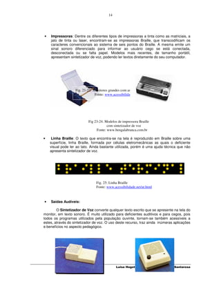 14




•   Impressoras: Dentre os diferentes tipos de impressoras a tinta como as matriciais, a
    jato de tinta ou laser, encontram-se as impressoras Braille, que transcodificam os
    caracteres convencionais ao sistema de seis pontos do Braille. A mesma emite um
    sinal sonoro diferenciado para informar ao usuário cego se está conectada,
    desconectada ou se falta papel. Modelos mais recentes, de tamanho portátil,
    apresentam sintetizador de voz, podendo ler textos diretamente do seu computador.




                   Fig. 21-22: Monitores grandes com ampliação de imagem
                                Fonte: www.acessibilidade.net/at.html




                           Fig 23-24. Modelos de impressora Braille
                                       com sintetizador de voz
                                Fonte: www.bengalabranca.com.br

•    Linha Braille: O texto que encontra-se na tela é reproduzido em Braille sobre uma
    superfície, linha Braille, formada por células eletromecânicas as quais o deficiente
    visual pode ler ao tato. Ainda bastante utilizada, porém é uma ajuda técnica que não
    apresenta sintetizador de voz.




                                Fig. 25: Linha Braille
                                Fonte: www.acessibilidade.net/at.html



•   Saídas Audíveis:

        O Sintetizador de Voz converte qualquer texto escrito que se apresente na tela do
monitor, em texto sonoro. É muito utilizado para deficientes auditivos e para cegos, pois
todos os programas utilizados pela população ouvinte, tornam-se também acessíveis a
estes, através do sintetizador de voz. O uso deste recurso, traz ainda inúmeras aplicações
e benefícios no aspecto pedagógico.




                                             Luisa Hogetop e Lucila Maria Costi Santarosa
 