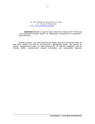 15




                       Fig. 26-27. Modelos de sintetizador de voz: usados
                                com software de leitura de tela
                       Fonte: www.acessibilidade.net/at.html


               Digitalizador de voz ou, segundo alguns referências, cartão sonoro. Permite que
        sons previamente gravados possam ser reproduzidos incorporando-os a programas e
        jogos educativos.



         Havendo realizado uma síntese descritiva das Ajudas Técnicas e procurando oferecer ao
leitor deste trabalho uma visão do funcionamento e aplicabilidade prática das mesmas, ao
finalizar, apresentaremos ainda, um mapa conceitual (Fig. 18) traduzido e adaptado a partir de
Montoya (2000), correlacionando recursos tecnológicos com necessidades especiais:




                                                      Luisa Hogetop e Lucila Maria Costi Santarosa
 