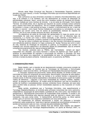 17


         Através deste Mapa Conceitual dos Recursos e Necessidades Especiais, podemos
perceber com maior clareza, o mundo Tecnológico Informático que encontra-se disponibilizado em
função das PNEEs.
         Nele verificamos as duas dimensões envolvidas no ambiente informático/telemático, qual
seja, a do software e a do hardware, que irão desempenhar as funções de adequação às
peculiaridades individuais. Assim, vemos que como hardware existem as interfaces de entrada,
direta ou mediada por outra interface de conexão, e as de saída da informação. Como Ajudas
Técnicas de entrada direta, isto é, àquelas que requerem do usuário condição motora suficiente
para o acesso físico direto aos dispositivos, tem-se o teclado adaptado, teclado Braille, o teclado
de conceitos, o mouse, a tela sensível ao toque, o Joystick, o reconhecimento de voz, o leitor de
cartões e o scanner ; como Ajuda Técnica mediada por acionadores ou comutadores, ou seja,
dispositivos que servem como meio de acesso às possibilidades residuais de resposta do
indivíduo, tem-se os mais variados sensores (de sopro, de pressão, etc).
         Os dispositivos de saída da informação são apresentados no mapa de acordo com as
necessidades de cada área sensorial, quais sejam: a visual com os diferentes tipos de
impressoras, e o monitor com maior e melhor resolução; a tátil, referindo a linha Braille e a
impressora Braille e, finalmente, a auditiva, trazendo a voz digitalizada e a voz sintetizada.
          No que se refere à software que favoreça o uso dos recursos informáticos às pessoas
com deficiências podemos observar no mapa a presença de Ajudas Técnicas tais como o Leitor
de Tela, Sistemas de Ampliação de caracteres ou gráficos, os Emuladores que auxiliam na
mediação com recursos específicos e as diferentes opções de acessibilidade, seja ao ambiente
computacional propriamente dito, seja ao ambiente telemático.
         Tais recursos, preciosos para as PNEEs, são intermediados                sempre por algum
especialista e/ou educador, que busca favorecer o alcance de objetivos que visem igualar e
qualificar as oportunidades de interação e comunicação do indivíduo, a educação nos seus
aspectos mais gerais e/ou específicos, as possibilidades de lazer, de profissionalização e de
controle e manejo do próprio ambiente, finalizando assim, na autonomia, da PNEEs.



4. CONSIDERAÇÕES FINAIS

          Neste trabalho, sem a intenção de ser absolutamente completo, procuramos compilar de
modo objetivo e simples, os recursos que as Tecnologias da Informação e Comunicação
disponibilizam, neste início de milênio, às Pessoas com Necessidades Educacionais Especiais.
          A Educação Especial veio percorrendo, nestas últimas décadas, em âmbito mundial, uma
caminhada em busca do rompimento de preconceitos, discriminação e barreiras de toda espécie,
que vão das físicas propriamente ditas, às mentais e no contexto familiar e educacional ao
contexto social. O olhar dos próprios especialistas e educadores da área evoluiu a partir do modelo
médico de deficiência ( segundo o qual havia necessidade de “modificar, habilitar, reabilitar,
educar” as pessoas com deficiência) ao modelo social da deficiência, que hoje se consolida no
sentido de modificar a sociedade(escolas, serviços, ambientes físicos, empresas, etc) para estar
apta a acolher todas as pessoas, tenham necessidades especiais ou não, buscando um mundo
para todos.
          Neste sentido, acreditamos que a Tecnologia Informática, mais especificamente a
Tecnologia Adaptativa/Assistiva, já envolvida pelos princípios inclusivistas tais como autonomia,
independência, equiparação de oportunidades, qualidade de vida, entre outros, veio fortalecer tais
perspectivas e desmistificando preconceitos de incapacidade ainda existentes. O contato e uso
das ferramentas Informáticas para algumas pessoas pode ser opcional e casual, para outras,
necessária, mas para outras ainda, é imprescindível, abrindo-lhes portas, ou talvez apenas
janelas, para um convívio mais respeitoso e satisfatório com seus semelhantes.
          Os investimentos em políticas educacionais e sociais, em pesquisas e formação
profissional, estão ampliando-se nesta área e apontam perspectivas extremamente animadoras no
sentido de favorecerem cada vez mais, o emergir das potencialidades das PNEEs
          Para concluir, trazemos como reflexão final aos leitores deste trabalho que desejem
utilizar-se dos recursos da Tecnologia Adaptativa/Assistiva, um aporte de Montoya (1997), no

                                                     Luisa Hogetop e Lucila Maria Costi Santarosa
 