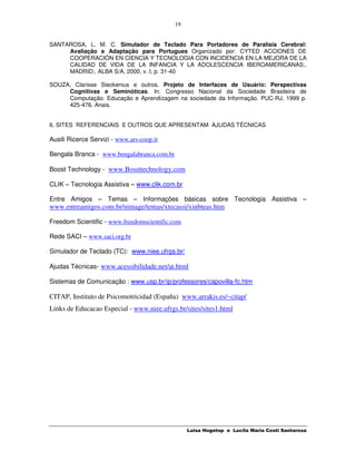 19


SANTAROSA, L. M. C. Simulador de Teclado Para Portadores de Paralisia Cerebral:
     Avaliação e Adaptação para Portugues Organizado por: CYTED ACCIONES DE
     COOPERACIÓN EN CIENCIA Y TECNOLOGIA CON INCIDENCIA EN LA MEJORA DE LA
     CALIDAD DE VIDA DE LA INFANCIA Y LA ADOLESCENCIA IBEROAMERICANAS:,
     MADRID:, ALBA S/A, 2000, v. I, p. 31-40

SOUZA, Clarisse Sieckenius e outros. Projeto de Interfaces de Usuário: Perspectivas
     Cognitivas e Seminóticas. In: Congresso Nacional da Sociedade Brasileira de
     Computação. Educação e Aprendizagem na sociedade da Informação. PUC-RJ, 1999 p.
     425-476. Anais.


6. SITES REFERENCIAIS E OUTROS QUE APRESENTAM AJUDAS TÉCNICAS

Ausili Ricerce Servizi - www.ars-coop.it

Bengala Branca - www.bengalabranca.com.br

Boost Technology - www.Bossttechnology.com

CLIK – Tecnologia Assistiva – www.clik.com.br

Entre Amigos – Temas – Informações básicas sobre Tecnologia Assistiva –
www.entreamigos.com.br/nimage/temas/xtecassi/xinbteas.htm

Freedom Scientific - www.freedomscientific.com

Rede SACI – www.saci.org.br

Simulador de Teclado (TC): www.niee.ufrgs.br/

Ajudas Técnicas- www.acessibilidade.net/at.html

Sistemas de Comunicação : www.usp.br/ip/professores/capovilla-fc.htm

CITAP, Instituto de Psicomotricidad (España) www.arrakis.es/~citap/
Links de Educacao Especial - www.niee.ufrgs.br/sites/sites1.html




                                                 Luisa Hogetop e Lucila Maria Costi Santarosa
 