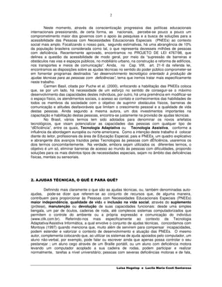 2


         Neste momento, através da conscientização progressiva das políticas educacionais
internacionais pressionando, de certa forma, as nacionais, percebe-se pouco a pouco um
comprometimento maior dos governos com o apoio às pesquisas e a busca de soluções para a
acessibilidade das Pessoas com Necessidades Educacionais Especiais (PNEEs) ao contexto
social mais amplo. Focalizando o nosso país, segundo estimativas, há uma abrangência de 10%
da população brasileira considerada como tal, o que representa dezesseis milhões de pessoas
com deficiência. Recentemente aprovado, encontramos no PROJETO DE LEI 4767/98, que
delinea a questão da acessibilidade de modo geral, por meio da “supressão de barreiras e
obstáculos nas vias e espaços públicos, no mobiliário urbano, na construção e reforma de edifícios,
nos transportes e meios de comunicação”. Ainda, no Cap. VIII, art. 21-II da referida lei,
encontramos as disposições sobre as ajudas técnicas no sentido do poder público comprometer-se
em fomentar programas destinados “ao desenvolvimento tecnológico orientado à produção de
ajudas técnicas para as pessoas com deficiências”, tema que iremos tratar mais especificamente
neste trabalho.
         Carmen Basil, citada por Puche et al. (2000), enfocando a habilitação das PNEEs coloca
que, se por um lado, há necessidade de um esforço no sentido de conseguir-se o máximo
desenvolvimento das capacidades destes indivíduos, por outro, há uma premência em modificar-se
o espaço físico, os atendimentos sociais, o acesso ao contato e conhecimentos das habilidades de
todos os membros da sociedade com o objetivo de suprimir obstáculos físicos, barreiras de
comunicação e atitudes desfavoráveis que limitam o crescimento pessoal e a qualidade de vida
destas pessoas. Ainda segundo a mesma autora, um dos investimentos importantes na
capacitação e habilitação destas pessoas, encontra-se justamente na provisão de ajudas técnicas.
         No Brasil, vários termos tem sido adotados para denominar os novos artefatos
tecnológicos, que visam potencializar as capacidades das pessoas com qualquer tipo de
“dEficiência”, entre os quais, Tecnologia Adaptativa ou Tecnologia Assistiva, conforme a
influência da abordagem européia ou norte-americana. Como a intenção deste trabalho é colocar
diante do leitor, profissionais da área de Educação Especial, pais e PNEEs, um quadro explicativo
e abrangente dos avanços trazidos pelas Tecnologias às pessoas com dÊficiência, usaremos os
dois termos concomitantemente. Na verdade, embora sejam utilizados os diferentes termos, o
objetivo é um só, eliminar barreiras de acesso ao mundo às pessoas com dificuldades, propondo
soluções para os mais distintos tipos de necessidades especiais, sejam no âmbito das deficiências
físicas, mentais ou sensoriais.




2. AJUDAS TÉCNICAS, O QUÊ E PARA QUÊ?

        Definindo mais claramente o que são as ajudas técnicas, ou, também denominadas auto-
ajudas, pode-se dizer que referem-se ao conjunto de recursos que, de alguma maneira,
contribuem para proporcionar às Pessoas com Necessidades Educacionais Especiais (PNEEs)
maior independência, qualidade de vida e inclusão na vida social, através do suplemento
(prótese), manutenção ou devolução de suas capacidades funcionais: desde uma simples
bengala, um par de óculos, cadeiras de roda, até complexos sistemas computadorizados que
permitem o controle do ambiente ou a própria expressão e comunicação do indivíduo
(www.clik.com.br). Referindo-nos mais especificamente ao contexto da Tecnologia
Adaptativa/Assistiva Informática, a qual envolve o conjunto de ajudas técnicas, concordamos com
Montoya (1997) quando menciona que, muito além de servirem para compensar incapacidades,
podem estender e valorizar o contexto de desenvolvimento e atuação das PNEEs. O mesmo
autor, complementa colocando que, ao utilizar os sistemas de ajuda apoiados pelo computador, um
aluno não-verbal, por exemplo, pode falar ou escrever ainda que apenas possa controlar o seu
pestanejar ; um aluno cego através de um Braille portátil, ou um aluno com deficiência motora
levando um computador acoplado a sua cadeira de rodas, podem participar e realizar
normalmente, tarefas a nível universitário; pessoas com severas deficiências motoras e de fala,



                                                    Luisa Hogetop e Lucila Maria Costi Santarosa
 
