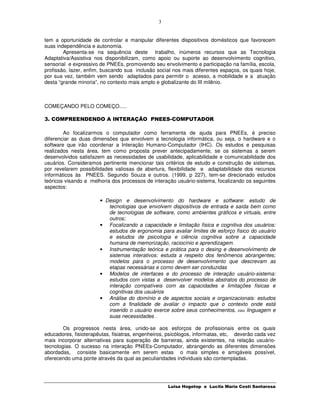 3


tem a oportunidade de controlar e manipular diferentes dispositivos domésticos que favorecem
suas independência e autonomia.
        Apresenta-se na sequência deste trabalho, inúmeros recursos que as Tecnologia
Adaptativa/Assistiva nos disponibilizam, como apoio ou suporte ao desenvolvimento cognitivo,
sensorial e expressivo de PNEEs, promovendo seu envolvimento e participação na família, escola,
profissão, lazer, enfim, buscando sua inclusão social nos mais diferentes espaços, os quais hoje,
por sua vez, também vem sendo adaptados para permitir o acesso, a mobilidade e a atuação
desta “grande minoria”, no contexto mais amplo e globalizante do III milênio.



COMEÇANDO PELO COMEÇO.....

3. COMPREENDENDO A INTERAÇÃO PNEES-COMPUTADOR

        Ao focalizarmos o computador como ferramenta de ajuda para PNEEs, é preciso
diferenciar as duas dimensões que envolvem a tecnologia informática, ou seja, o hardware e o
software que irão coordenar a Interação Humano-Computador (IHC). Os estudos e pesquisas
realizados nesta área, tem como proposta prever antecipadamente, se os sistemas a serem
desenvolvidos satisfazem as necessidades de usabilidade, aplicabilidade e comunicabilidade dos
usuários. Consideramos pertinente mencionar tais critérios de estudo e construção de sistemas,
por revelarem possibilidades valiosas de abertura, flexibilidade e adaptabilidade dos recursos
informáticos às PNEES. Segundo Souza e outros. (1999, p 227), tem-se direcionado estudos
teóricos visando a melhoria dos processos de interação usuário-sistema, focalizando os seguintes
aspectos:

                       • Design e desenvolvimento do hardware e software: estudo de
                          tecnologias que envolvem dispositivos de entrada e saída bem como
                          de tecnologias de software, como ambientes gráficos e virtuais, entre
                          outros;
                       • Focalizando a capacidade e limitação física e cognitiva dos usuários:
                          estudos de ergonomia para avaliar limites de esforço físico do usuário
                          e estudos de psicologia e ciência cognitiva sobre a capacidade
                          humana de memorização, raciocínio e aprendizagem.
                       • Instrumentação teórica e prática para o desing e desenvolvimento de
                          sistemas interativos: estuda a respeito dos fenômenos abrangentes;
                          modelos para o processo de desenvolvimento que descrevam as
                          etapas necessárias e como devem ser conduzidas
                       • Modelos de interfaces e do processo de interação usuário-sistema:
                          estudos com vistas a desenvolver modelos abstratos do processo de
                          interação compatíveis com as capacidades e limitações físicas e
                          cognitivas dos usuários
                       • Análise do domínio e de aspectos sociais e organizacionais: estudos
                          com a finalidade de avaliar o impacto que o contexto onde está
                          inserido o usuário exerce sobre seus conhecimentos, sua linguagem e
                          suas necessidades .

        Os progressos nesta área, unido-se aos esforços de profissionais entre os quais
educadores, fisioterapêutas, fisiatras, engenheiros, psicólogos, informatas, etc, deverão cada vez
mais incorporar alternativas para superação de barreiras, ainda existentes, na relação usuário-
tecnologias. O sucesso na interação PNEEs-Computador, abrangendo as diferentes dimensões
abordadas, consiste basicamente em serem estas o mais simples e amigáveis possível,
oferecendo uma ponte através da qual as peculiaridades individuais são contempladas.




                                                    Luisa Hogetop e Lucila Maria Costi Santarosa
 