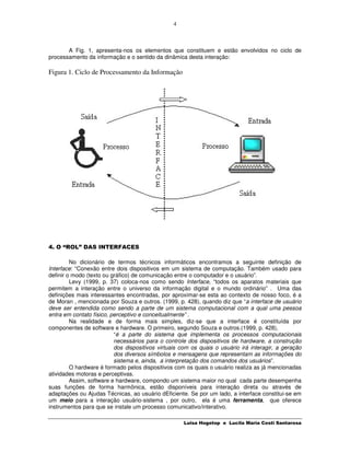 4



       A Fig. 1, apresenta-nos os elementos que constituem e estão envolvidos no ciclo de
processamento da informação e o sentido da dinâmica desta interação:

Figura 1. Ciclo de Processamento da Informação




4. O “ROL” DAS INTERFACES

         No dicionário de termos técnicos informáticos encontramos a seguinte definição de
Interface: “Conexão entre dois dispositivos em um sistema de computação. Também usado para
definir o modo (texto ou gráfico) de comunicação entre o computador e o usuário”.
         Levy (1999, p. 37) coloca-nos como sendo Interface, “todos os aparatos materiais que
permitem a interação entre o universo da informação digital e o mundo ordinário” . Uma das
definições mais interessantes encontradas, por aproximar-se esta ao contexto de nosso foco, é a
de Moran , mencionada por Souza e outros. (1999, p. 428), quando diz que “a interface de usuário
deve ser entendida como sendo a parte de um sistema computacional com a qual uma pessoa
entra em contato físico, perceptivo e conceitualmente” .
         Na realidade e de forma mais simples, diz-se que a interface é constituída por
componentes de software e hardware. O primeiro, segundo Souza e outros.(1999, p. 428),
                          “é a parte do sistema que implementa os processos computacionais
                          necessários para o controle dos dispositivos de hardware, a construção
                          dos dispositivos virtuais com os quais o usuário irá interagir, a geração
                          dos diversos símbolos e mensagens que representam as informações do
                          sistema e, ainda, a interpretação dos comandos dos usuários”.
         O hardware é formado pelos dispositivos com os quais o usuário realiza as já mencionadas
atividades motoras e perceptivas.
         Assim, software e hardware, compondo um sistema maior no qual cada parte desempenha
suas funções de forma harmônica, estão disponíveis para interação direta ou através de
adaptações ou Ajudas Técnicas, ao usuário dEficiente. Se por um lado, a interface constitui-se em
um meio para a interação usuário-sistema , por outro, ela é uma ferramenta, que oferece
instrumentos para que se instale um processo comunicativo/interativo.

                                                    Luisa Hogetop e Lucila Maria Costi Santarosa
 