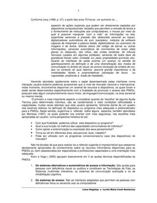 5


       Conforme Levy (1999, p. 37), a partir dos anos 70 houve um aumento no ....

                        espectro de ações corporais que podem ser diretamente captadas por
                        dispositivos computacionais: teclados que permitem a entrada de textos e
                        o fornecimento de instruções aos computadores, o mouse por meio do
                        qual é possível manipular “com a mão” as informações na tela,
                        superfícies sensíveis à pressão dos dedos(tela sensível ao toque),
                        digitalizadores automáticos de som (samplers), módulos de software
                        capazes de interpretar a palavra falada, digitalizadores (ou scanners) de
                        imagens e de textos, leitores óticos (de código de barras ou outras
                        informações), sensores automáticos de movimentos de corpo (data
                        gloves ou datasuits), dos olhos, das ondas cerebrais, de influxos
                        nervosos (usados em algumas próteses), sensores de todos tipos de
                        grandezas físicas: calor, umidade, luz, peso, propriedades químicas, etc).
                        Quanto às interfaces de saída ocorreu um avanço no sentido do
                        aperfeiçoamento da definição e de uma diversificação dos modos de
                        comunicação no âmbito do visual, do sonoro (evolução da síntese de voz,
                        que no contexto do qual falamos, assume grande importância) e da
                        modalidades tácteis e proprioceptivas (sensação de lisura              ou
                        rugosidade, ampliando a ilusão de realidade).

        Havendo abordado rapidamente sobre o papel desempenhado pelas interfaces numa
interação usuário-sistema podemos acrescentar que a nível de mercado nacional e internacional,
neste momento, encontramos disponível um arsenal de recursos e dispositivos, os quais foram e
estão sendo desenvolvidos especificamente com a finalidade de promover o acesso das PNEEs,
possuam elas algum comprometimento neuro-motor, de linguagem/comunicação, na área sensorial
ou mesmo mental.
         O primeiro e mais importante aspecto a considerar quando da “escolha” de alguma Ajuda
Técnica para determinado indivíduo, são as caraterísticas e reais condições (dificuldades e
capacidades, muitas vezes latentes) que este usuário apresenta. Sómente diante de um quadro
real seremos efetivos na definição do dispositivo ou programa mais adequado e potencializador
para a PNEEs. Neste sentido, sugerimos a reflexão sobre alguns aspectos, também abordados
por Montoya (1997), os quais poderão nos orientar com mais segurança, nas escolhas mais
apropriadas ao usuário, numa perspectiva holística do ser:

       •   Com que finalidade podemos utilizar este dispositivo ou programa?
       •   Qual a sua função na melhora das capacidades comunicativas do indivíduo?
       •   Como apoiar a exteriorização ou expressão dos seus pensamentos?
       •   Torna-se útil em diferentes área: educacional, lazer, trabalho?
       •   Pode ser utilizado com os programas convencionais(no caso dos dispositivos) do
           mercado?

       Não há dúvidas de que para realizar-se a reflexão sugerida é imprescindível que estejamos
devidamente apropriados do conhecimento sobre os recursos informáticos disponíveis para as
PNEEs ou, bem assessorados por especialistas e profissionais capacitados a uma orientação mais
adequada.
       Koon e Vega ( 2000) agrupam basicamente em 5 as ajudas técnicas disponibilizadas às
PNEEs:

       1. Os sistemas alternativos e aumentativos de acesso a informação: São ajudas para
          pessoas com deficiência visual ou auditiva e constituem as Tecnologias da Fala, os
          Sistemas multímidia interativos, os sistemas de comunicação avançada e os de
          rehabilitação cognitiva.

       2. Os sistemas de acesso: São as interfaces adaptadas que permitem às pessoas com
          deficiências física ou sensorial usar os computadores

                                                   Luisa Hogetop e Lucila Maria Costi Santarosa
 