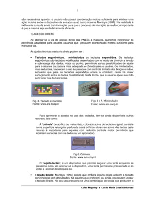 7


são necessários quando o usuário não possui coordenação motora suficiente para efetivar uma
ação incisiva sobre o dispositivo de entrada usual, como observa Montoya (1997). Na realidade é
indiferente a via de envio da informação para que o processo de interação se realize, o importante
é que a mesma seja verdadeiramente eficiente.

       1) ACESSO DIRETO

         Ao abordar-se a via de acesso direto das PNEEs à máquina, queremos referenciar os
periféricos adaptados para aqueles usuários que possuem coordenação motora suficiente para
manuseá-las.

       As ajudas técnicas nesta via direta podem ser :

       •     Teclados ergonômicos,        miniteclados ou teclados expandidos. Os teclados
             ergonômicos são teclados modificados desenhados com o intuito de diminuir a tensão
             e sobrecarga dos dedos, mãos ou punho, permitindo várias possibilidades de ajuste
             para o alcance da postura mais adequada e cômoda para o usuário. Os miniteclados,
             mais reduzidos, favorecem o uso às pessoas com controle limitado dos braços e mãos,
             enquanto que para os teclados expandidos ocorre o contrário: neste há maior
             espaçamento entre as teclas possibilitando desta forma, que o usuário apoie sua mão
             sem tocar nas demais teclas.




           Fig. 3. Teclado expandido                          Figs 4 e 5. Miniteclados
           Fonte: www.ars-coop.it                             Fonte: www.ars-coop.it



                Para aprimorar o acesso no uso dos teclados, tem-se ainda disponíveis outros
            recursos, tais como:

                A “colmeia” de acrílico ou metacrilato, colocado acima do teclado original, consiste
             numa superfície retangular perfurada cujos orifícios situam-se acima das teclas (este
             recurso é importante para aqueles com reduzido controle motor permitindo que
             localizem as teclas com os dedos ou um apontador).




                                             Fig.6. Colmeia
                                           Fonte: www.ars-coop.it

                 O “sujeita-teclas”, é um dispositivo que permite segurar uma tecla enquanto se
             pressiona outra. Ao acionar-se o dispositivo, uma tecla permanece pressionada e ao
             voltar a acionar desbloqueia-se.

       •     Teclado Braille: Montoya (1997) coloca que embora alguns cegos utilizem o teclado
             convencional sem dificuldades, há aqueles que preferem, ou ainda, necessitam utilizar
             o teclado Braille. No seu uso pressiona-se uma combinação de teclas que produzem o

                                                     Luisa Hogetop e Lucila Maria Costi Santarosa
 