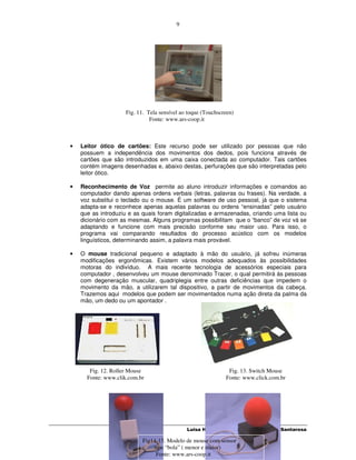 9




                     Fig. 11. Tela sensível ao toque (Touchscreen)
                               Fonte: www.ars-coop.it



•   Leitor ótico de cartões: Este recurso pode ser utilizado por pessoas que não
    possuem a independência dos movimentos dos dedos, pois funciona através de
    cartões que são introduzidos em uma caixa conectada ao computador. Tais cartões
    contém imagens desenhadas e, abaixo destas, perfurações que são interpretadas pelo
    leitor ótico.

•   Reconhecimento de Voz permite ao aluno introduzir informações e comandos ao
    computador dando apenas ordens verbais (letras, palavras ou frases). Na verdade, a
    voz substitui o teclado ou o mouse. É um software de uso pessoal, já que o sistema
    adapta-se e reconhece apenas aquelas palavras ou ordens “ensinadas” pelo usuário
    que as introduziu e as quais foram digitalizadas e armazenadas, criando uma lista ou
    dicionário com as mesmas. Alguns programas possibilitam que o “banco” de voz vá se
    adaptando e funcione com mais precisão conforme seu maior uso. Para isso, o
    programa vai comparando resultados do processo acústico com os modelos
    linguísticos, determinando assim, a palavra mais provável.

•   O mouse tradicional pequeno e adaptado à mão do usuário, já sofreu inúmeras
    modificações ergonômicas. Existem vários modelos adequados às possibilidades
    motoras do indivíduo. A mais recente tecnologia de acessórios especiais para
    computador , desenvolveu um mouse denominado Tracer, o qual permitirá às pessoas
    com degeneração muscular, quadriplegia entre outras deficiências que impedem o
    movimento da mão, a utilizarem tal dispositivo, a partir de movimentos da cabeça.
    Trazemos aqui modelos que podem ser movimentados numa ação direta da palma da
    mão, um dedo ou um apontador .




       Fig. 12. Roller Mouse                                   Fig. 13. Switch Mouse
      Fonte: www.clik.com.br                                  Fonte: www.click.com.br




                                              Luisa Hogetop e Lucila Maria Costi Santarosa

                            Fig14-15. Modelo de mouse com sensor
                                tipo “bola” ( menor e maior)
                                 Fonte: www.ars-coop.it
 