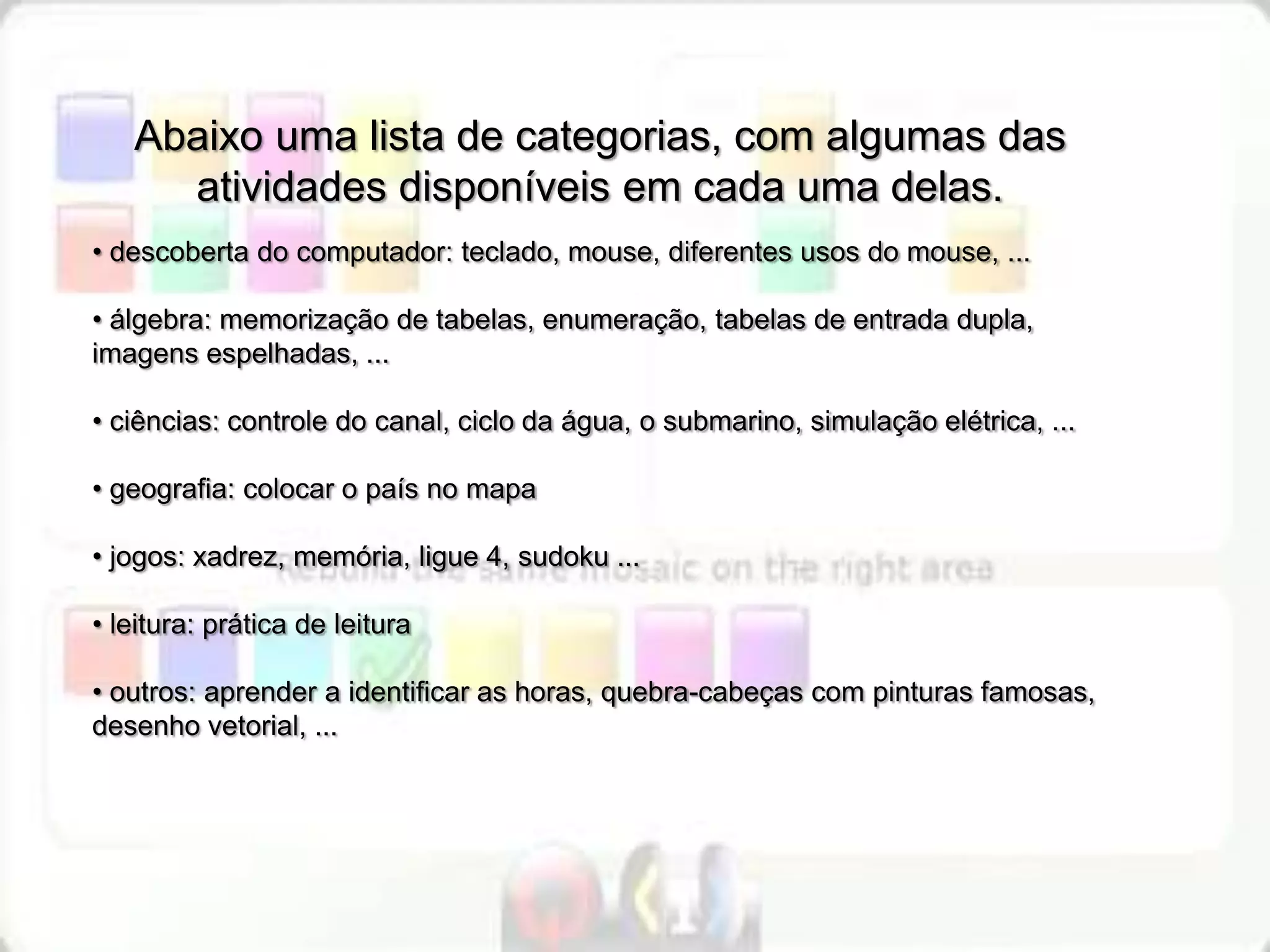 Abaixo uma lista de categorias, com algumas das
     atividades disponíveis em cada uma delas.
• descoberta do computador: teclado, mouse, diferentes usos do mouse, ...

• álgebra: memorização de tabelas, enumeração, tabelas de entrada dupla,
imagens espelhadas, ...

• ciências: controle do canal, ciclo da água, o submarino, simulação elétrica, ...

• geografia: colocar o país no mapa

• jogos: xadrez, memória, ligue 4, sudoku ...

• leitura: prática de leitura

• outros: aprender a identificar as horas, quebra-cabeças com pinturas famosas,
desenho vetorial, ...
 
