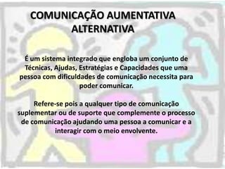 COMUNICAÇÃO AUMENTATIVA
         ALTERNATIVA

 É um sistema integrado que engloba um conjunto de
 Técnicas, Ajudas, Estrat...