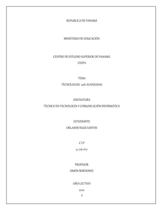 1
REPUBLICADE PANAMÁ
MINISTERIO DE EDUCACIÓN
CENTRO DE ESTUDIO SUPERIOR DE PANAMÁ
CESPA
TEMA
TÉCNOLOGIAS web AVANZADAS
ASIGNATURA
TÉCNICO EN TECNOLOGÍAY COMUNICACIÓN INFORMÁTICA
ESTUDIANTE
ORLANDO RUIZSANTOS
C.I.P
9-726-617
PROFESOR
SIMÓN BORDONES
AÑO LECTIVO
2020
 